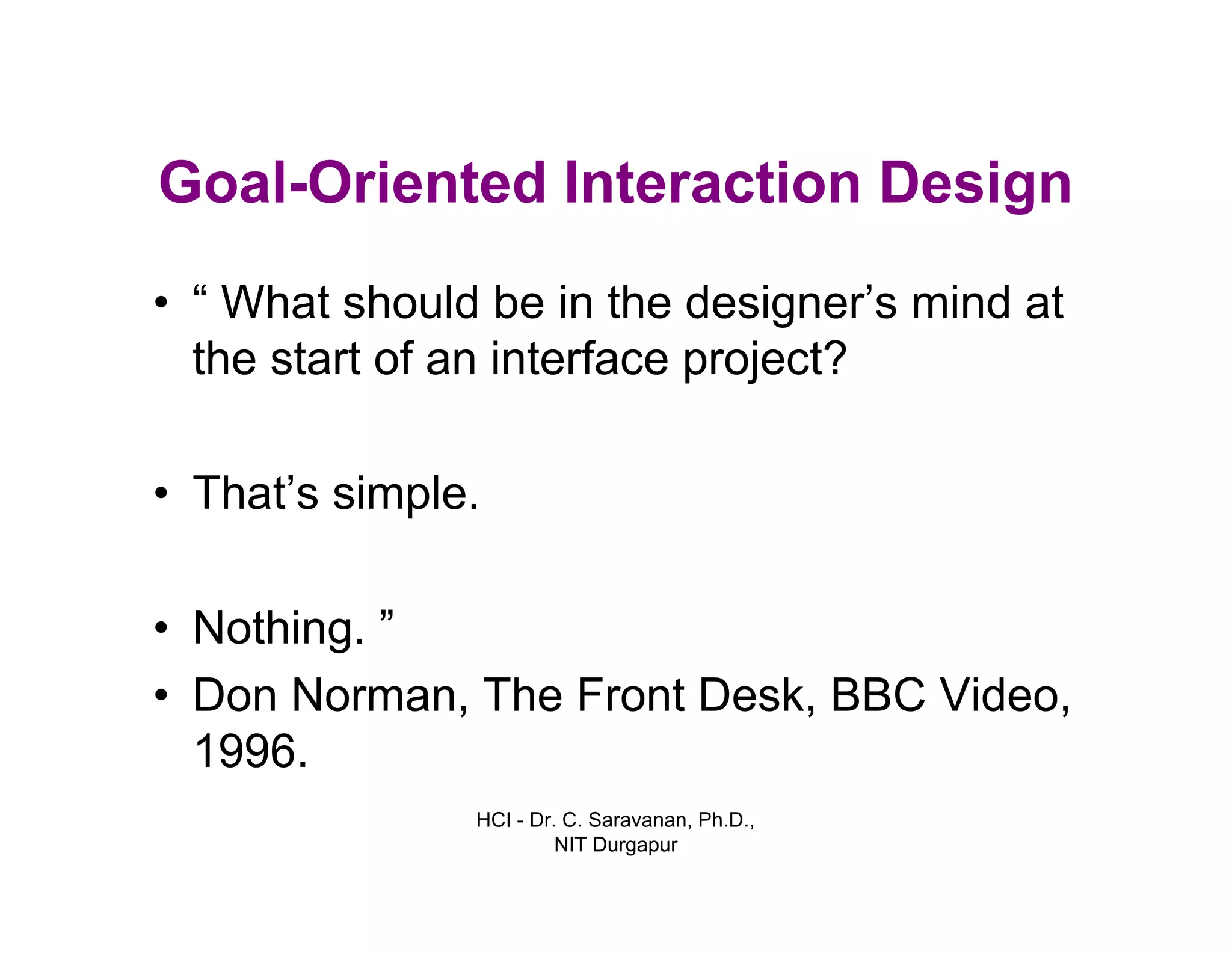 HCI - Dr. C. Saravanan, Ph.D.,
NIT Durgapur
Goal-Oriented Interaction Design
• “ What should be in the designer’s mind at
the start of an interface project?
• That’s simple.
• Nothing. ”
• Don Norman, The Front Desk, BBC Video,
1996.
 