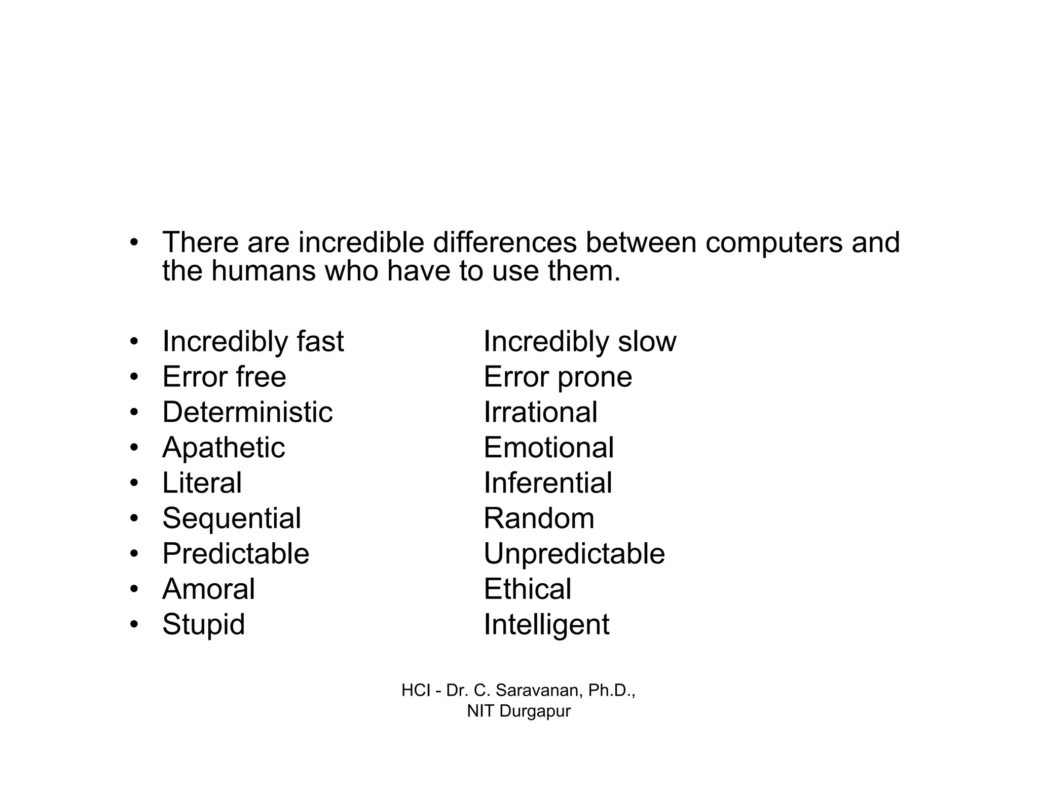 HCI - Dr. C. Saravanan, Ph.D.,
NIT Durgapur
• There are incredible differences between computers and
the humans who have to use them.
• Incredibly fast
• Error free
• Deterministic
• Apathetic
• Literal
• Sequential
• Predictable
• Amoral
• Stupid
Incredibly slow
Error prone
Irrational
Emotional
Inferential
Random
Unpredictable
Ethical
Intelligent
 