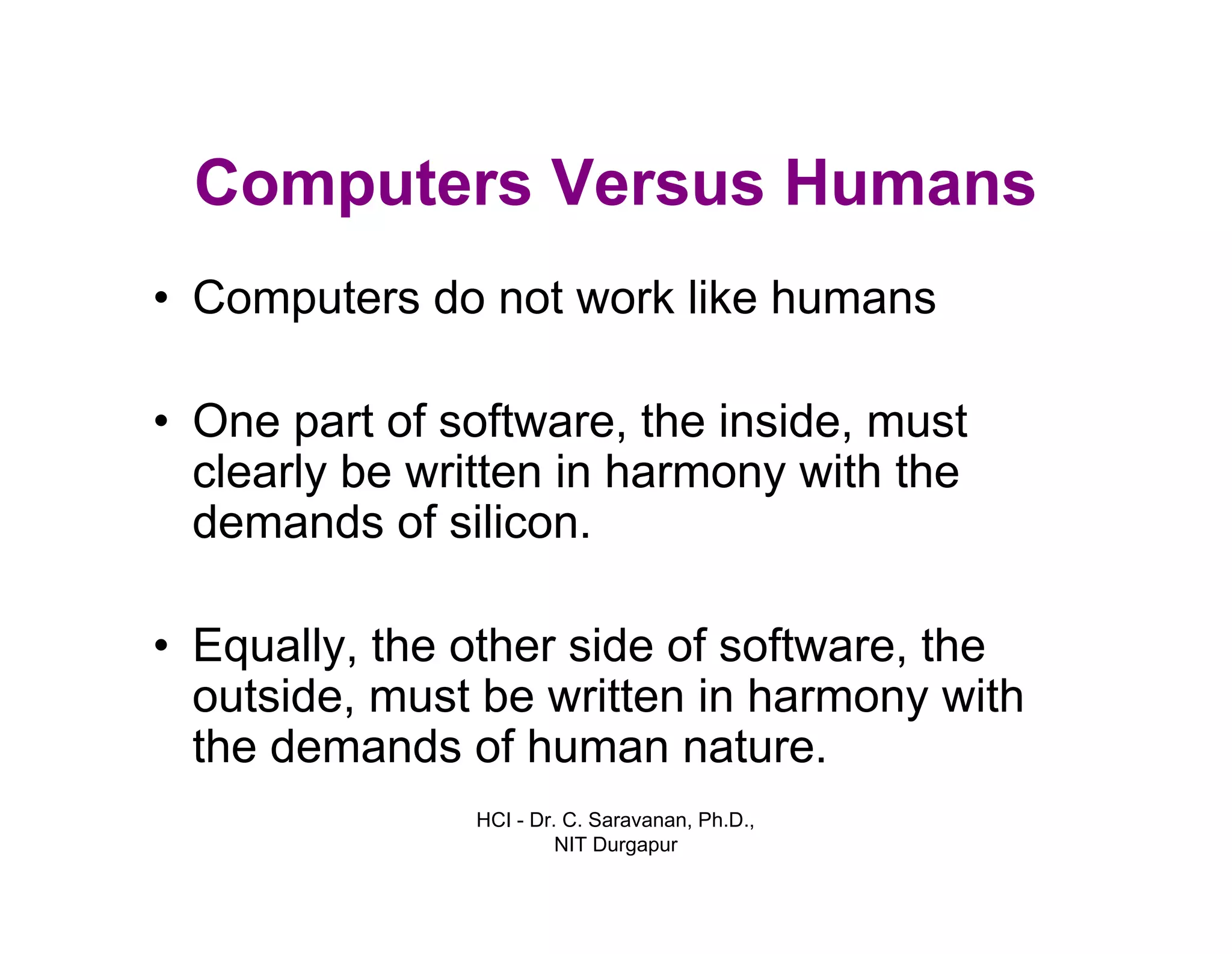 HCI - Dr. C. Saravanan, Ph.D.,
NIT Durgapur
Computers Versus Humans
• Computers do not work like humans
• One part of software, the inside, must
clearly be written in harmony with the
demands of silicon.
• Equally, the other side of software, the
outside, must be written in harmony with
the demands of human nature.
 