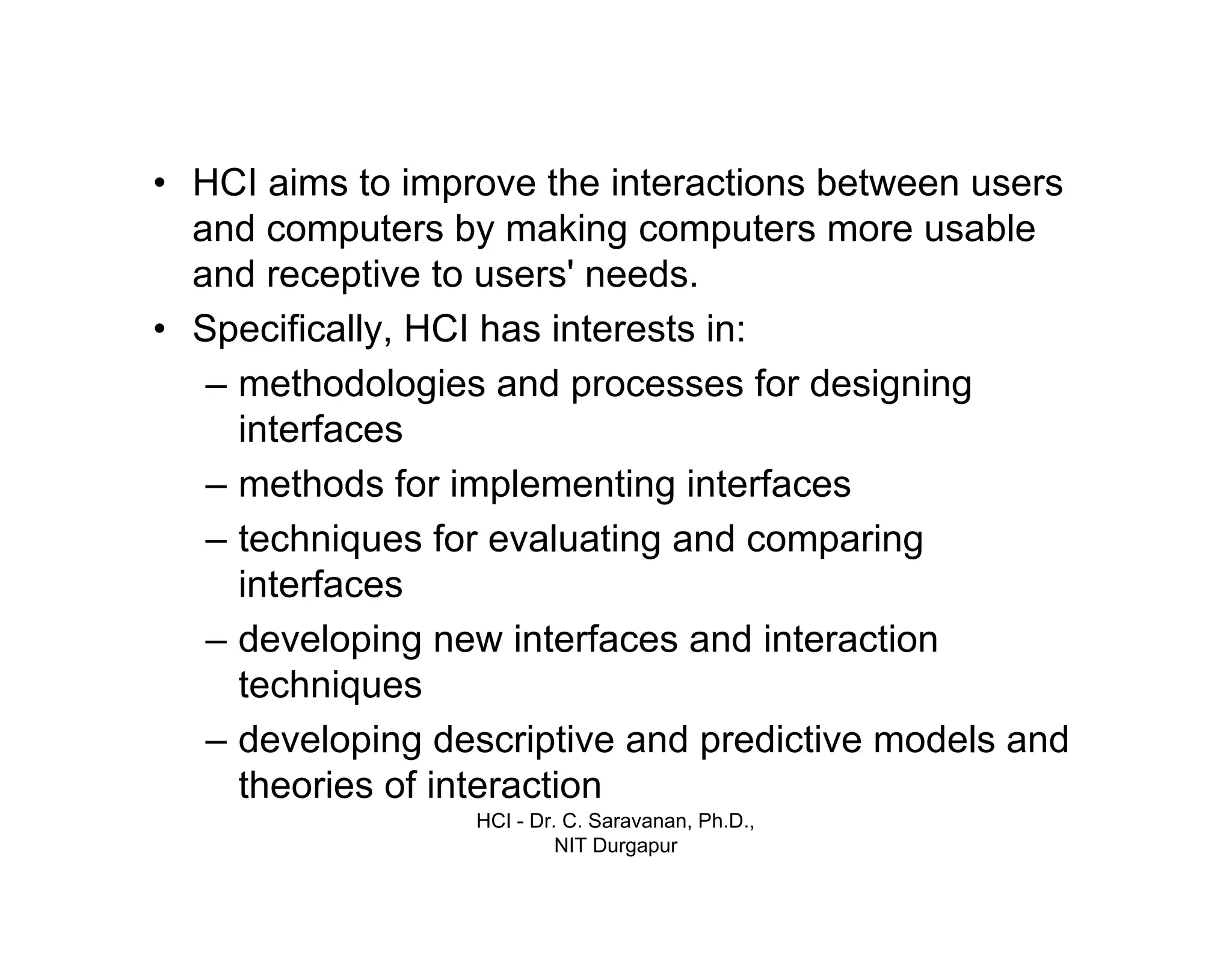 HCI - Dr. C. Saravanan, Ph.D.,
NIT Durgapur
• HCI aims to improve the interactions between users and
computers by making computers more usable and receptive
to users' needs.
• Specifically, HCI has interests in:
– methodologies and processes for designing
interfaces
– methods for implementing interfaces
– techniques for evaluating and comparing
interfaces
– developing new interfaces and interaction
techniques
– developing descriptive and predictive models and theories
of interaction
Introduction cont…
 