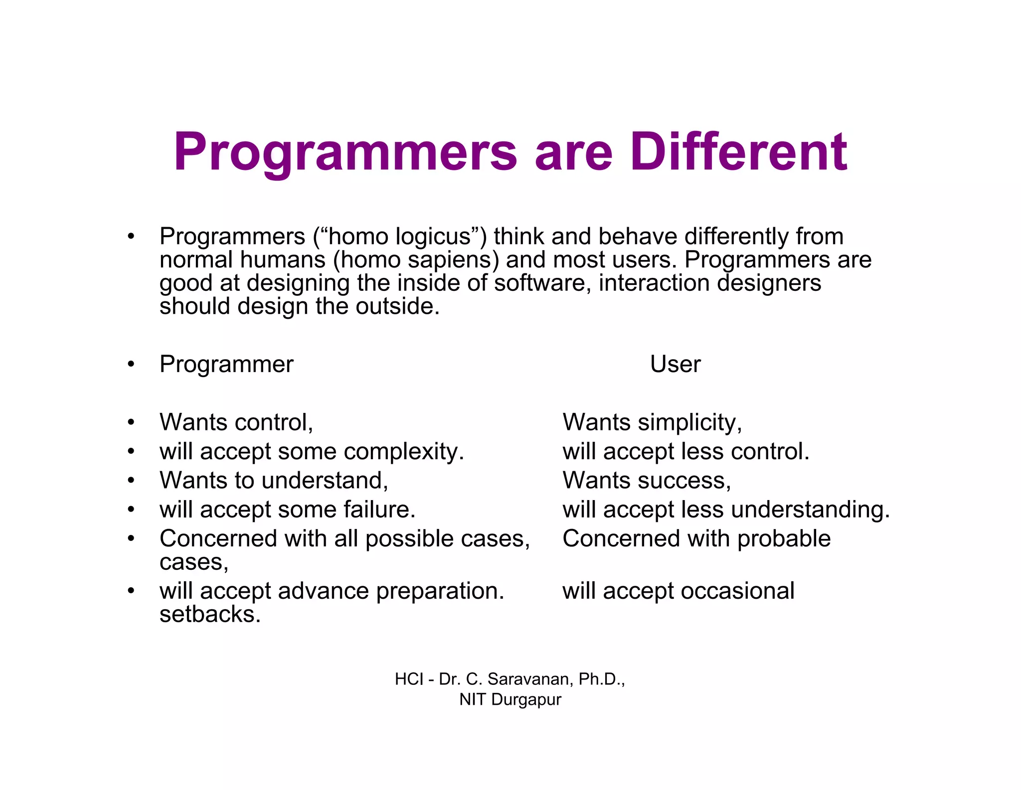 HCI - Dr. C. Saravanan, Ph.D.,
NIT Durgapur
Programmers are Different
• Programmers (“homo logicus”) think and behave differently from
normal humans (homo sapiens) and most users. Programmers are
good at designing the inside of software, interaction designers
should design the outside.
• Programmer User
Wants simplicity,
will accept less control.
Wants success,
will accept less understanding.
Concerned with probable
will accept occasional
• Wants control,
• will accept some complexity.
• Wants to understand,
• will accept some failure.
• Concerned with all possible cases,
cases,
• will accept advance preparation.
setbacks.
 