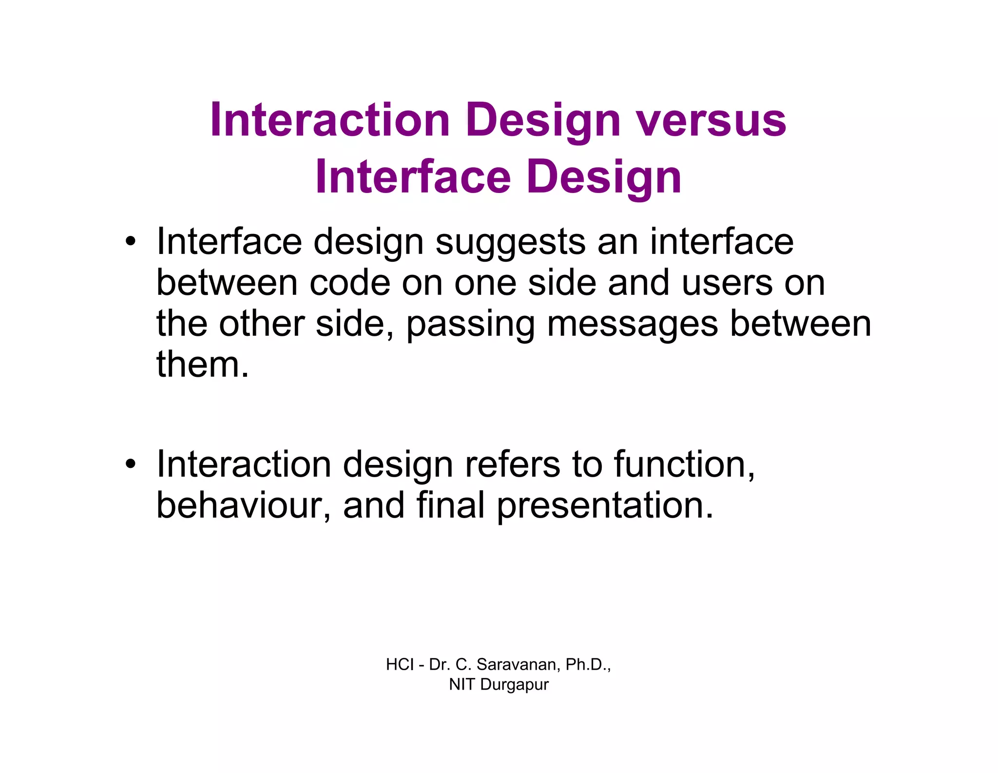 HCI - Dr. C. Saravanan, Ph.D.,
NIT Durgapur
Interaction Design versus
Interface Design
• Interface design suggests an interface
between code on one side and users on
the other side, passing messages between
them.
• Interaction design refers to function,
behaviour, and final presentation.
 