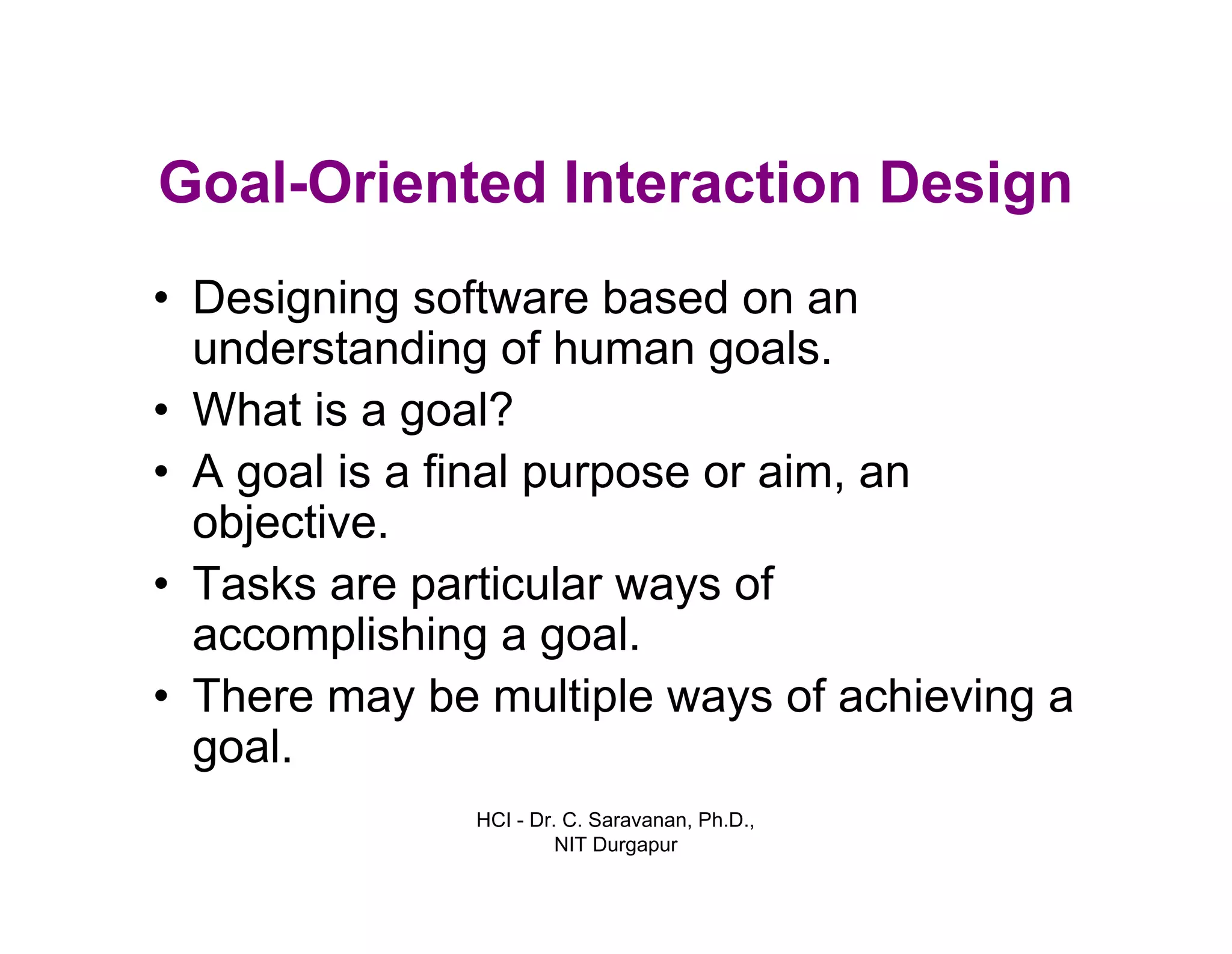 HCI - Dr. C. Saravanan, Ph.D.,
NIT Durgapur
Goal-Oriented Interaction Design
• Designing software based on an
understanding of human goals.
• What is a goal?
• A goal is a final purpose or aim, an
objective.
• Tasks are particular ways of
accomplishing a goal.
• There may be multiple ways of achieving a
goal.
 