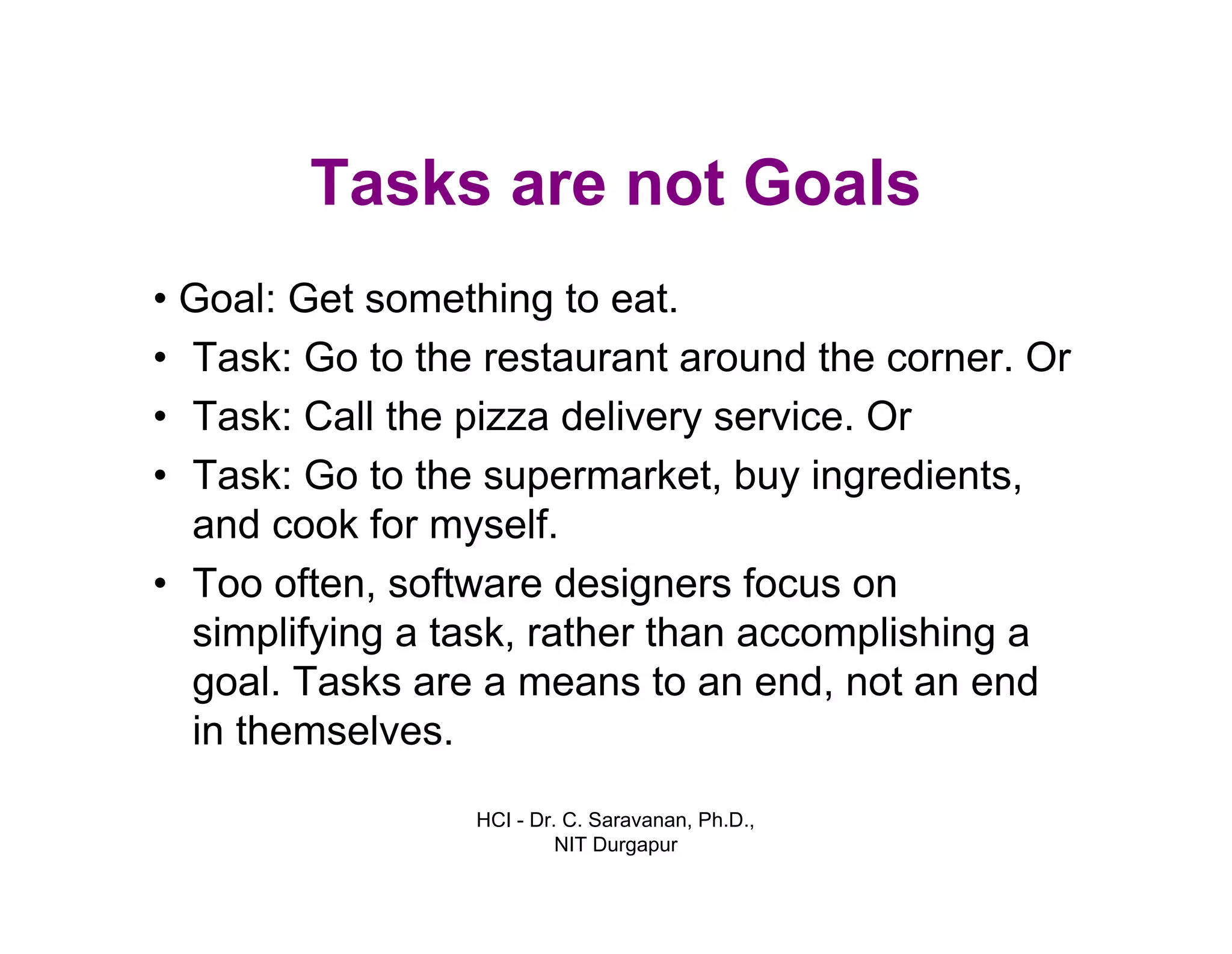 HCI - Dr. C. Saravanan, Ph.D.,
NIT Durgapur
Tasks are not Goals
• Goal: Get something to eat.
• Task: Go to the restaurant around the corner. Or
• Task: Call the pizza delivery service. Or
• Task: Go to the supermarket, buy ingredients,
and cook for myself.
• Too often, software designers focus on
simplifying a task, rather than accomplishing a
goal. Tasks are a means to an end, not an end
in themselves.
 