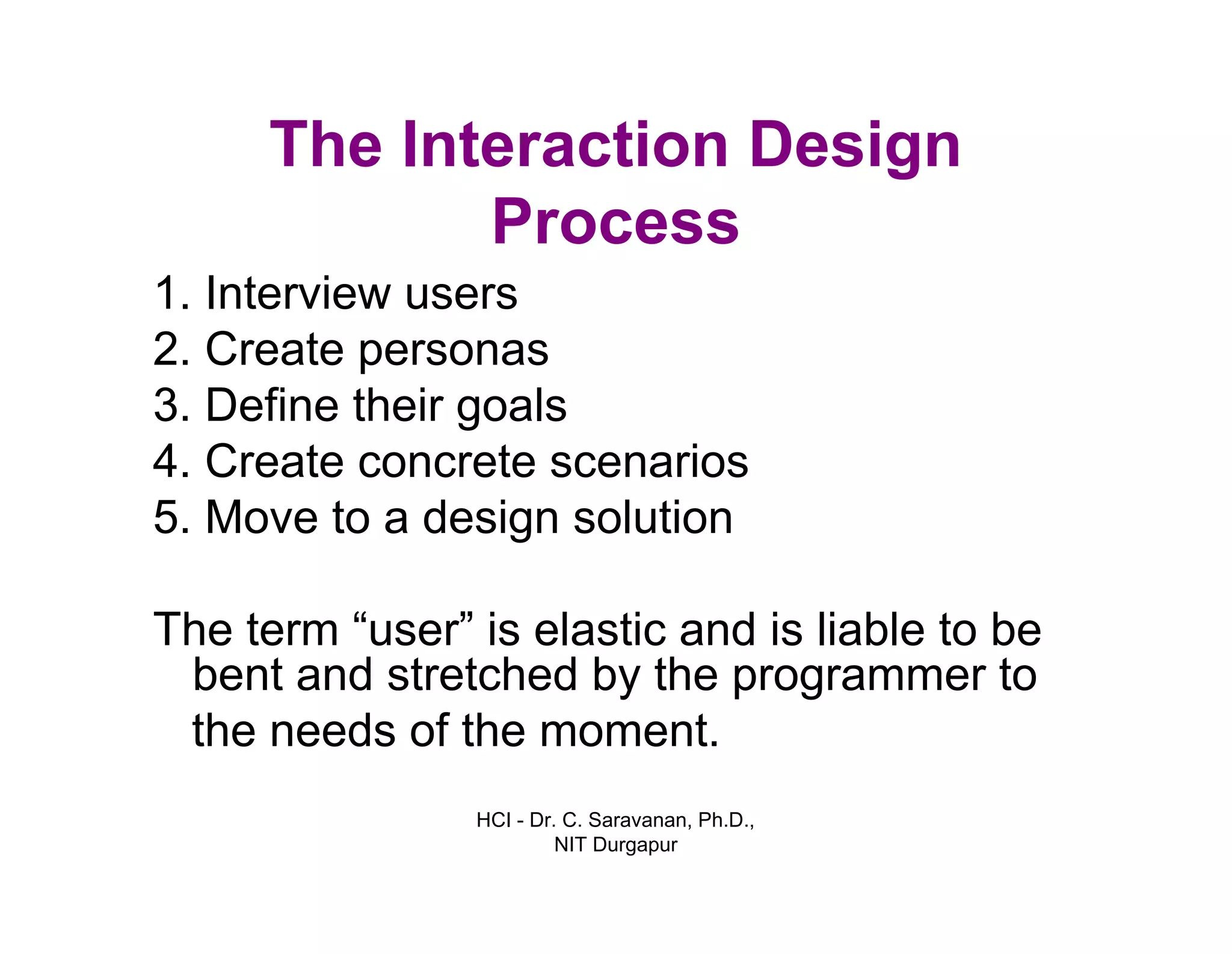 HCI - Dr. C. Saravanan, Ph.D.,
NIT Durgapur
The Interaction Design
Process
1. Interview users
2. Create personas
3. Define their goals
4. Create concrete scenarios
5. Move to a design solution
The term “user” is elastic and is liable to be
bent and stretched by the programmer to
the needs of the moment.
 