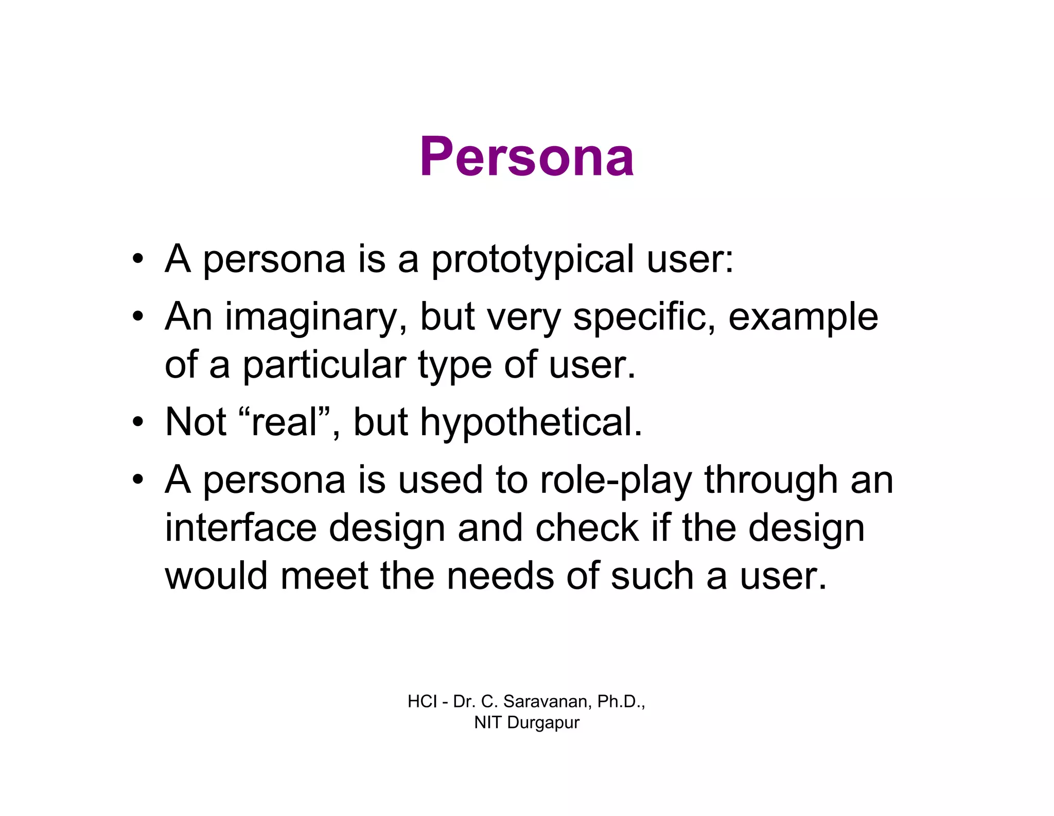 HCI - Dr. C. Saravanan, Ph.D.,
NIT Durgapur
Persona
• A persona is a prototypical user:
• An imaginary, but very specific, example
of a particular type of user.
• Not “real”, but hypothetical.
• A persona is used to role-play through an
interface design and check if the design
would meet the needs of such a user.
 