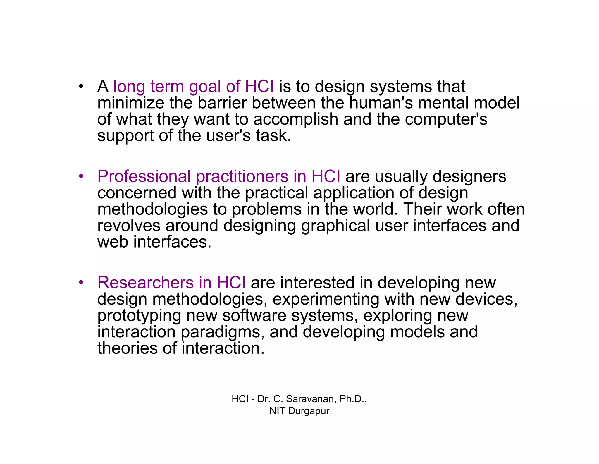 HCI - Dr. C. Saravanan, Ph.D.,
NIT Durgapur
• A long term goal of HCI is to design systems that
minimize the barrier between the human's mental model
of what they want to accomplish and the computer's
support of the user's task.
• Professional practitioners in HCI are usually designers
concerned with the practical application of design
methodologies to problems in the world. Their work often
revolves around designing graphical user interfaces and
web interfaces.
• Researchers in HCI are interested in developing new
design methodologies, experimenting with new devices,
prototyping new software systems, exploring new
interaction paradigms, and developing models and
theories of interaction.
Introduction cont…
 