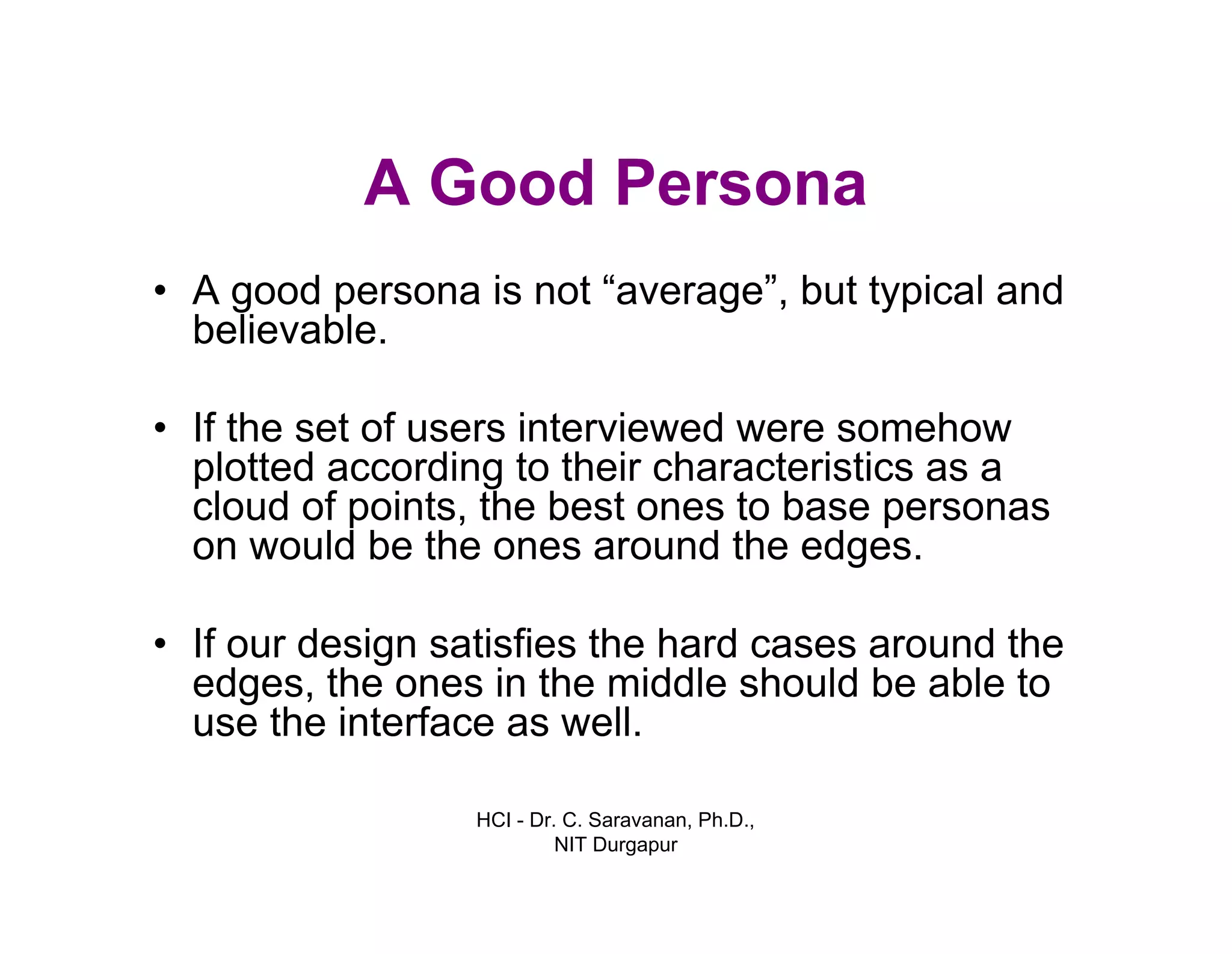 HCI - Dr. C. Saravanan, Ph.D.,
NIT Durgapur
A Good Persona
• A good persona is not “average”, but typical and
believable.
• If the set of users interviewed were somehow
plotted according to their characteristics as a
cloud of points, the best ones to base personas
on would be the ones around the edges.
• If our design satisfies the hard cases around the
edges, the ones in the middle should be able to
use the interface as well.
 