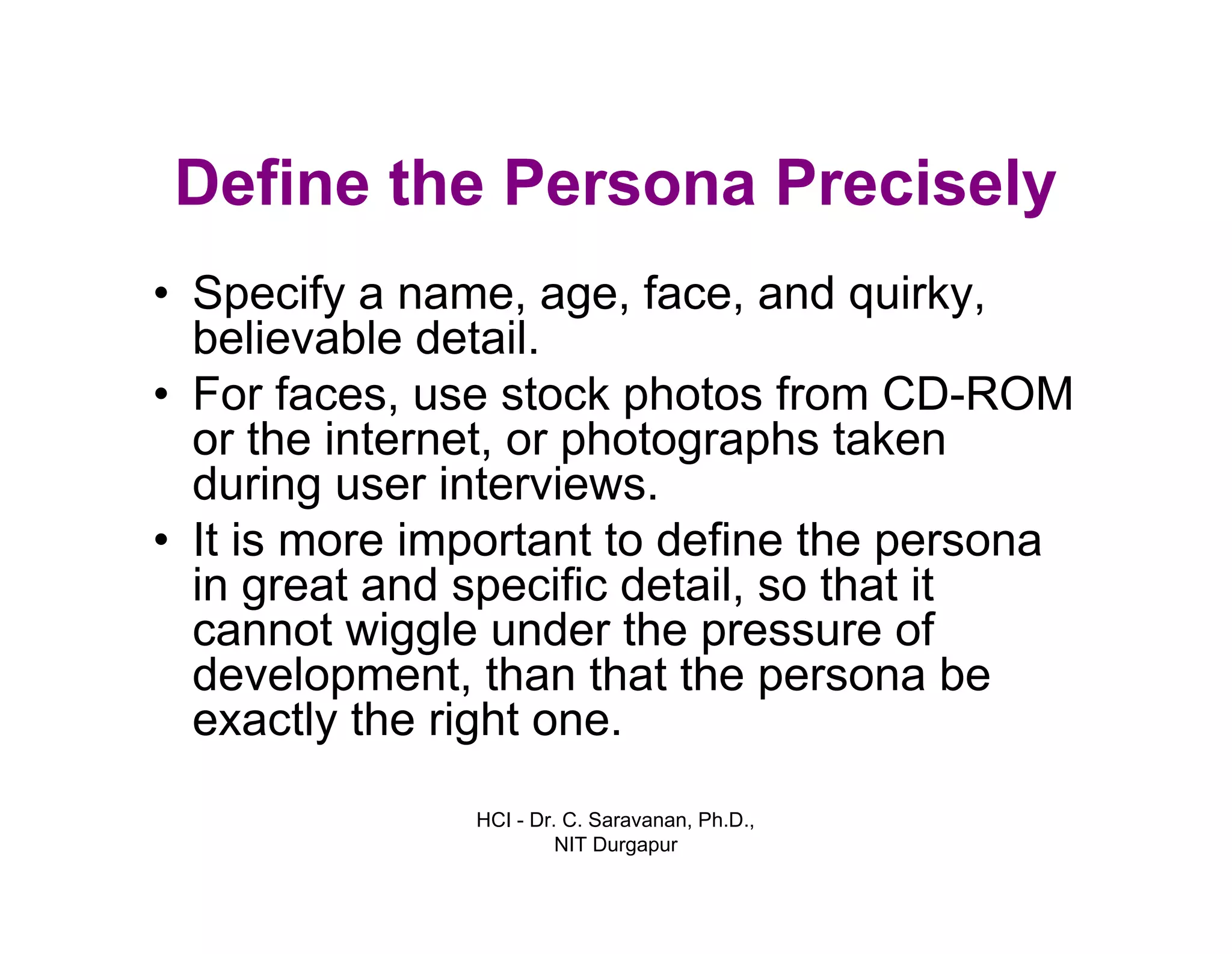 HCI - Dr. C. Saravanan, Ph.D.,
NIT Durgapur
Define the Persona Precisely
• Specify a name, age, face, and quirky,
believable detail.
• For faces, use stock photos from CD-ROM
or the internet, or photographs taken
during user interviews.
• It is more important to define the persona
in great and specific detail, so that it
cannot wiggle under the pressure of
development, than that the persona be
exactly the right one.
 