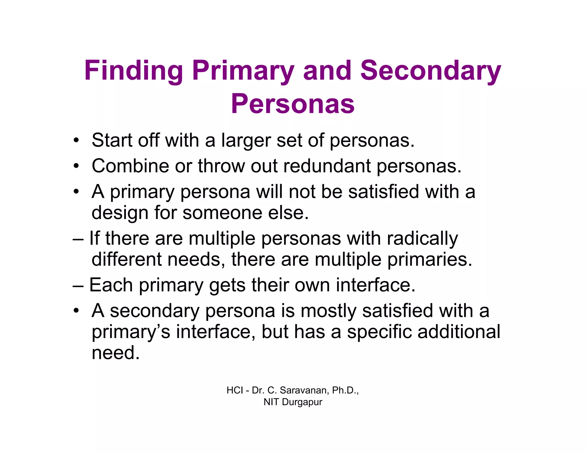 HCI - Dr. C. Saravanan, Ph.D.,
NIT Durgapur
Finding Primary and Secondary
Personas
• Start off with a larger set of personas.
• Combine or throw out redundant personas.
• A primary persona will not be satisfied with a
design for someone else.
– If there are multiple personas with radically
different needs, there are multiple primaries.
– Each primary gets their own interface.
• A secondary persona is mostly satisfied with a
primary’s interface, but has a specific additional
need.
 
