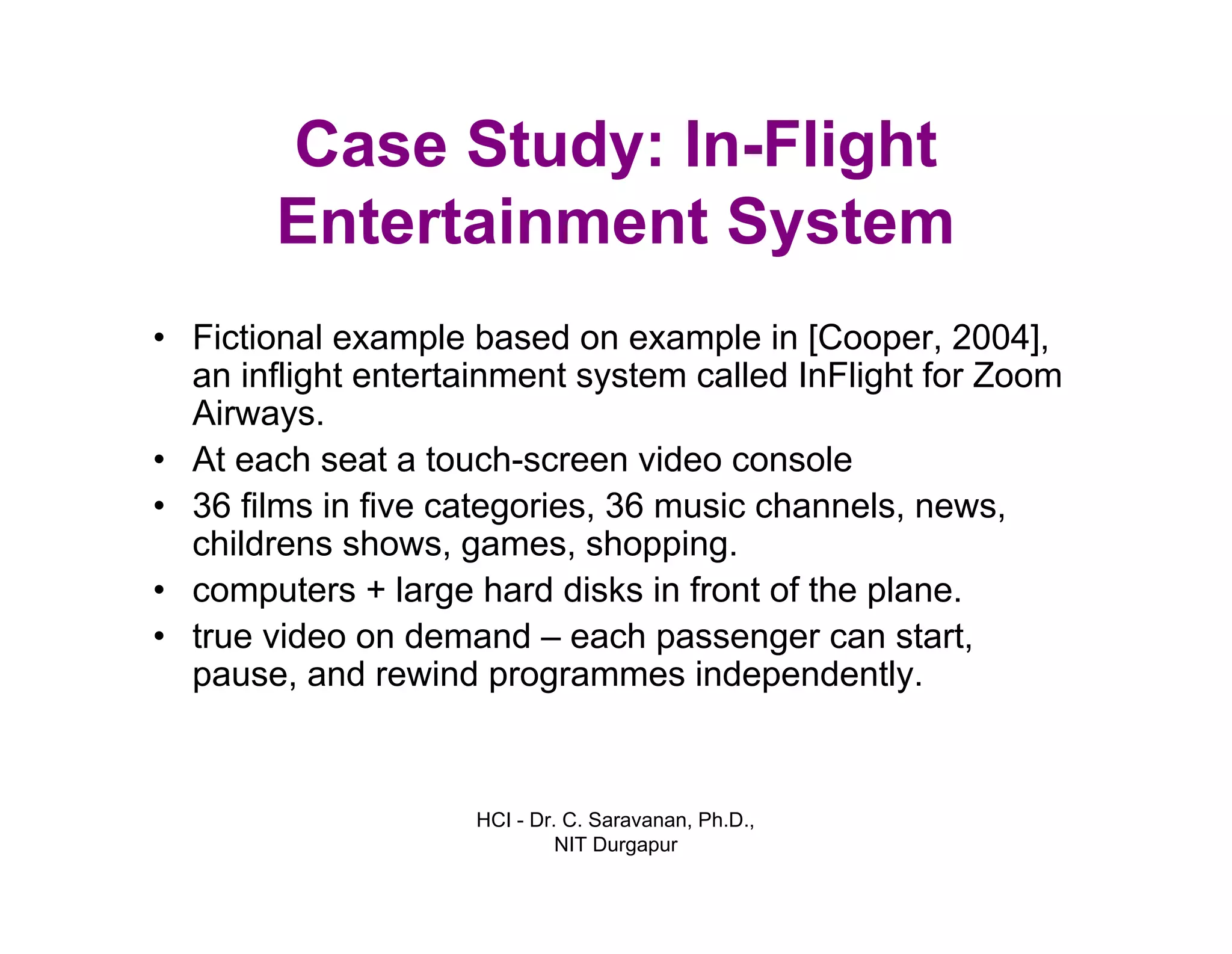 HCI - Dr. C. Saravanan, Ph.D.,
NIT Durgapur
Case Study: In-Flight
Entertainment System
• Fictional example based on example in [Cooper, 2004],
an inflight entertainment system called InFlight for Zoom
Airways.
• At each seat a touch-screen video console
• 36 films in five categories, 36 music channels, news,
childrens shows, games, shopping.
• computers + large hard disks in front of the plane.
• true video on demand – each passenger can start,
pause, and rewind programmes independently.
 
