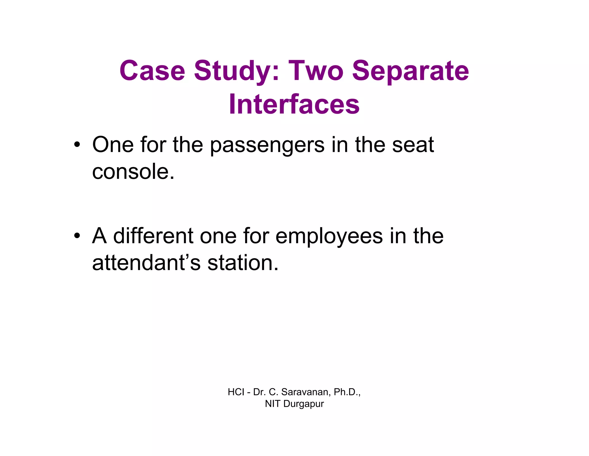 HCI - Dr. C. Saravanan, Ph.D.,
NIT Durgapur
Case Study: Two Separate
Interfaces
• One for the passengers in the seat
console.
• A different one for employees in the
attendant’s station.
 