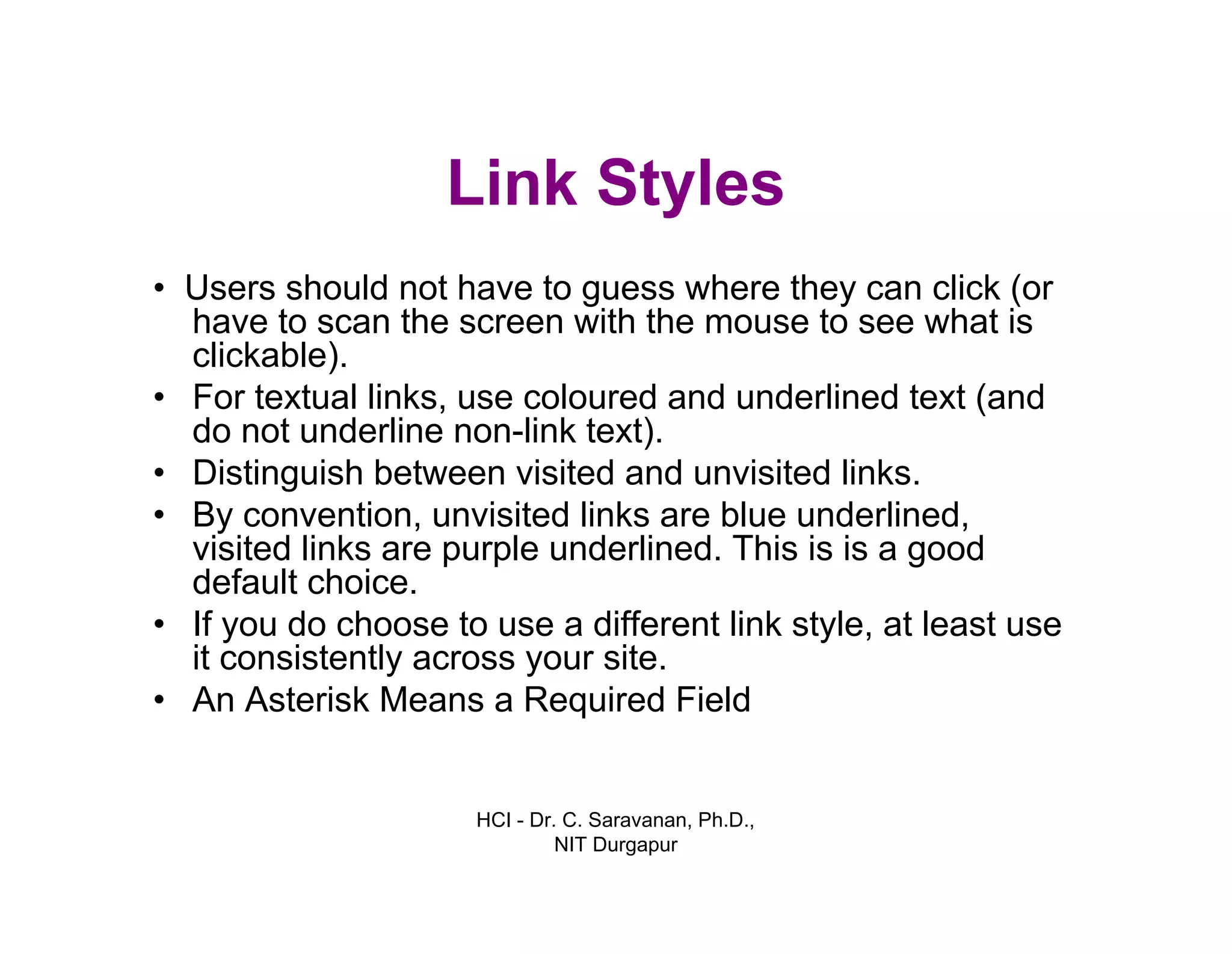 HCI - Dr. C. Saravanan, Ph.D.,
NIT Durgapur
Link Styles
• Users should not have to guess where they can click
(or have to scan the screen with the mouse to see
what is clickable).
• For textual links, use coloured and underlined text (and
do not underline non-link text).
• Distinguish between visited and unvisited links.
• By convention, unvisited links are blue underlined,
visited links are purple underlined. This is is a good
default choice.
• If you do choose to use a different link style, at least use
it consistently across your site.
• An Asterisk Means a Required Field
 