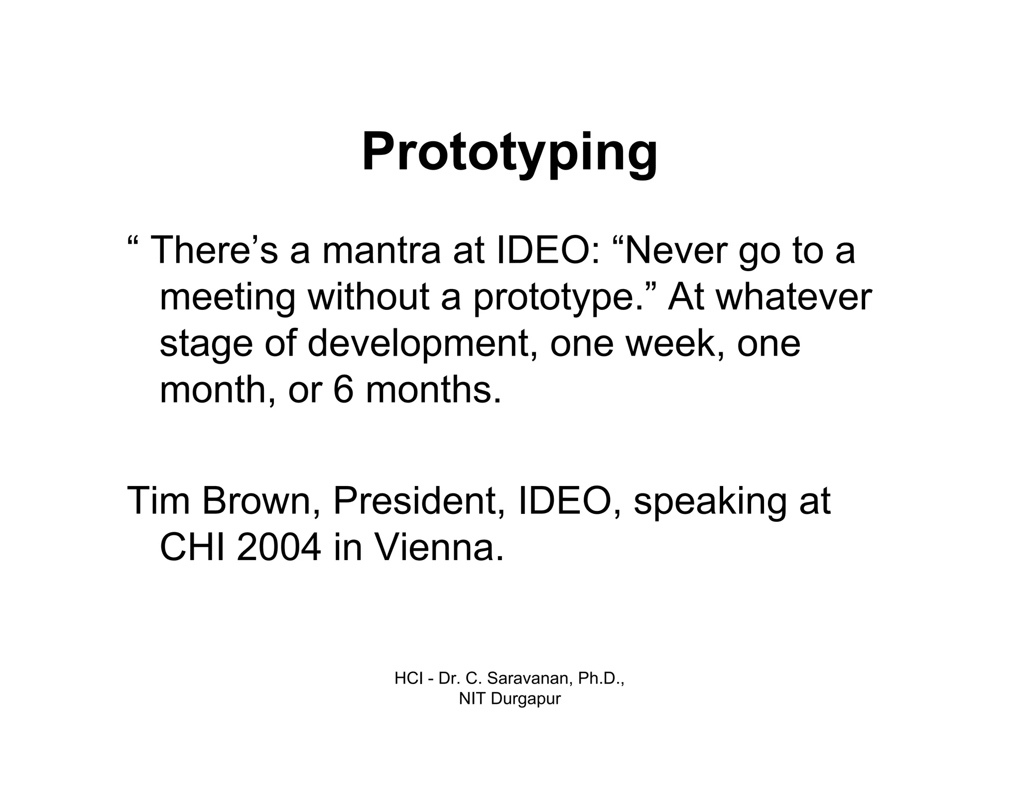 HCI - Dr. C. Saravanan, Ph.D.,
NIT Durgapur
Prototyping
“ There’s a mantra at IDEO: “Never go to a
meeting without a prototype.” At whatever
stage of development, one week, one
month, or 6 months.
Tim Brown, President, IDEO, speaking at
CHI 2004 in Vienna.
 