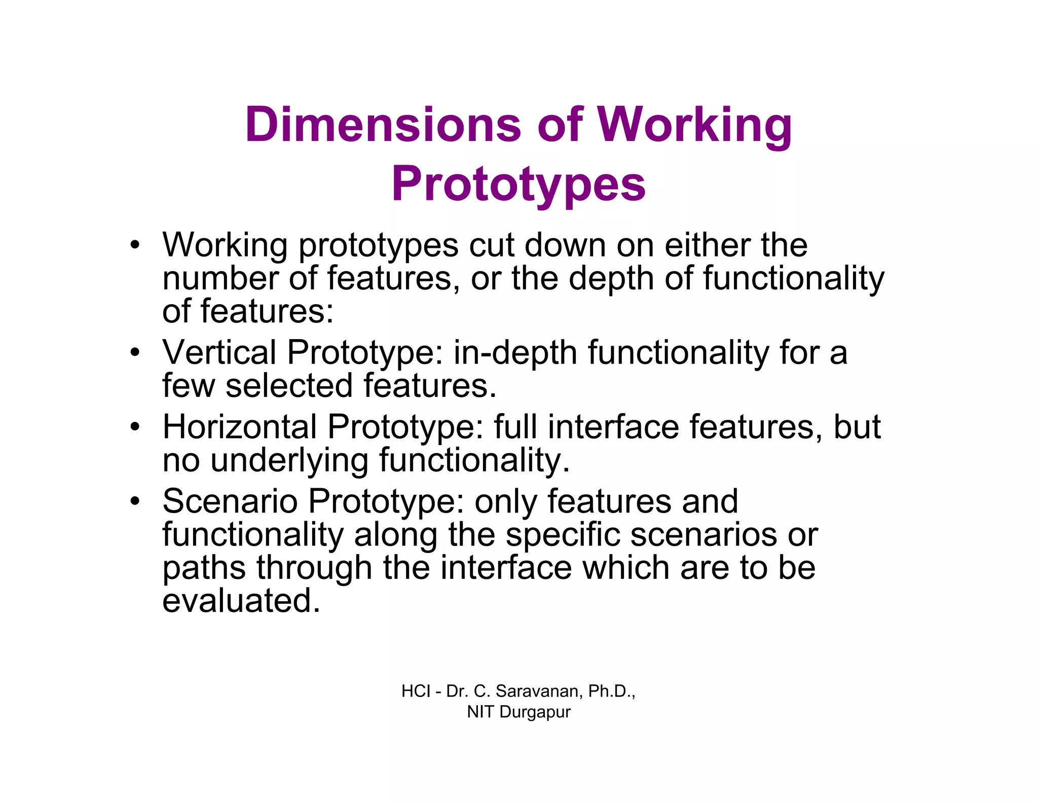 HCI - Dr. C. Saravanan, Ph.D.,
NIT Durgapur
Dimensions of Working
Prototypes
• Working prototypes cut down on either the
number of features, or the depth of functionality
of features:
• Vertical Prototype: in-depth functionality for a
few selected features.
• Horizontal Prototype: full interface features, but
no underlying functionality.
• Scenario Prototype: only features and
functionality along the specific scenarios or
paths through the interface which are to be
evaluated.
 