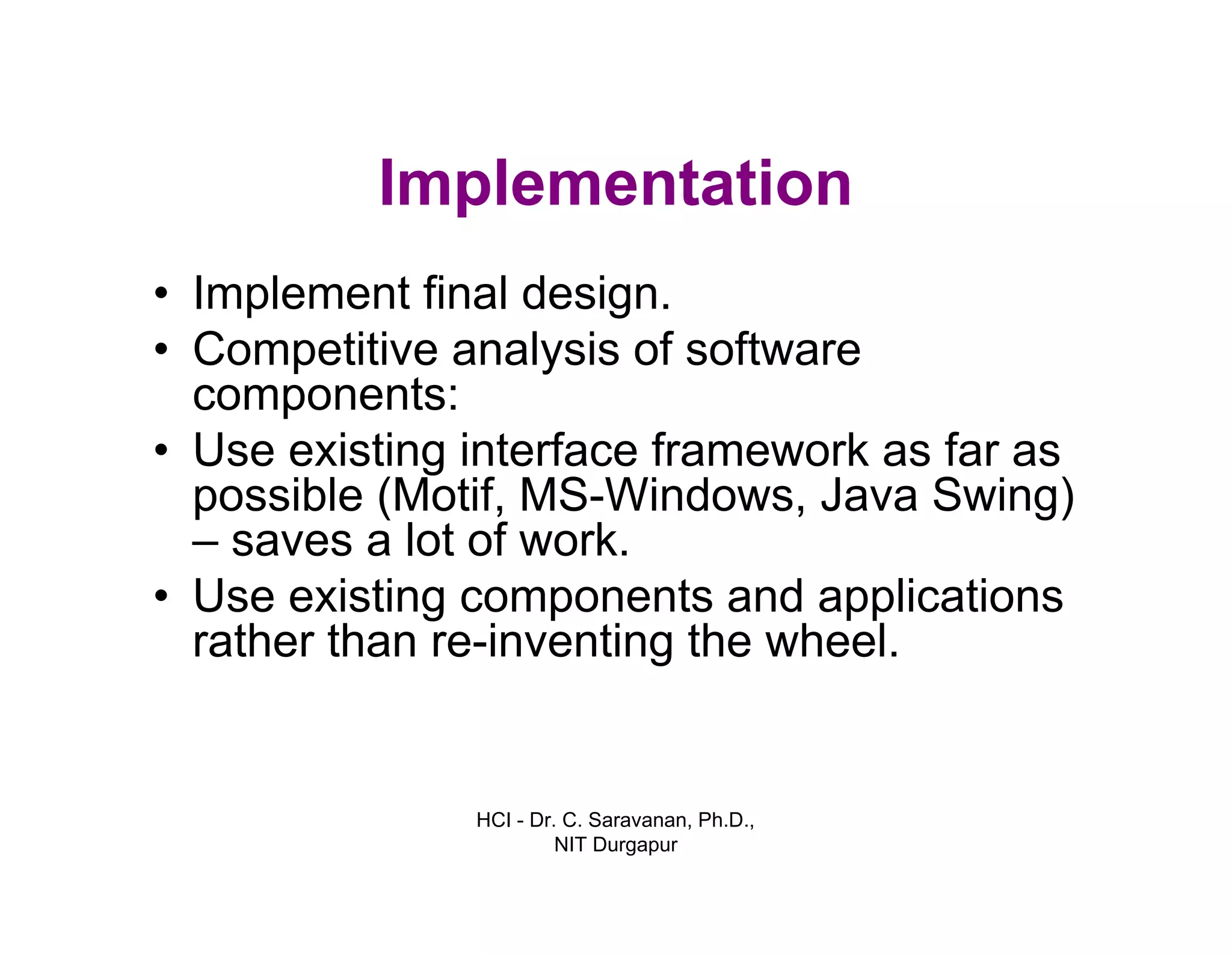 HCI - Dr. C. Saravanan, Ph.D.,
NIT Durgapur
Implementation
• Implement final design.
• Competitive analysis of software
components:
• Use existing interface framework as far as
possible (Motif, MS-Windows, Java Swing)
– saves a lot of work.
• Use existing components and applications
rather than re-inventing the wheel.
 