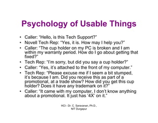 HCI - Dr. C. Saravanan, Ph.D.,
NIT Durgapur
Psychology of Usable Things
• Caller: “Hello, is this Tech Support?”
• Novell Tech Rep: “Yes, it is. How may I help you?”
• Caller: “The cup holder on my PC is broken and I am
within my warranty period. How do I go about getting that
fixed?”
• Tech Rep: “I’m sorry, but did you say a cup holder?”
• Caller: “Yes, it’s attached to the front of my computer.”
• Tech Rep: “Please excuse me if I seem a bit stumped,
it’s because I am. Did you receive this as part of a
promotional, at a trade show? How did you get this cup
holder? Does it have any trademark on it?”
• Caller: “It came with my computer, I don’t know anything
about a promotional. It just has ’4X’ on it.”
 
