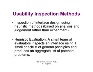 HCI - Dr. C. Saravanan, Ph.D.,
NIT Durgapur
Usability Inspection Methods
• Inspection of interface design using
heuristic methods (based on analysis and
judgement rather than experiment).
• Heuristic Evaluation: A small team of
evaluators inspects an interface using a
small checklist of general principles and
produces an aggregate list of potential
problems.
 