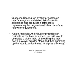 HCI - Dr. C. Saravanan, Ph.D.,
NIT Durgapur
• Guideline Scoring: An evaluator scores an
interface against a detailed list of specific
guidelines and produces a total score
representing the degree to which an interface
follows the guidelines.
• Action Analysis: An evaluator produces an
estimate of the time an expert user will take to
complete a given task, by breaking the task
down into ever smaller steps and then summing
up the atomic action times. [analyses efficiency]
 