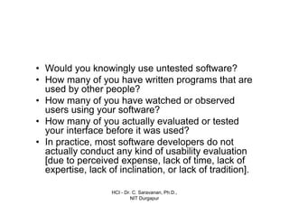 HCI - Dr. C. Saravanan, Ph.D.,
NIT Durgapur
• Would you knowingly use untested software?
• How many of you have written programs that are
used by other people?
• How many of you have watched or observed
users using your software?
• How many of you actually evaluated or tested
your interface before it was used?
• In practice, most software developers do not
actually conduct any kind of usability evaluation
[due to perceived expense, lack of time, lack of
expertise, lack of inclination, or lack of tradition].
 