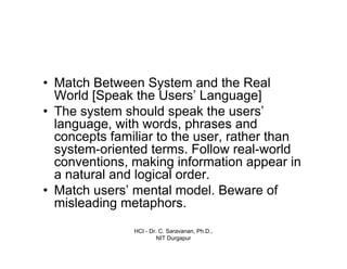 HCI - Dr. C. Saravanan, Ph.D.,
NIT Durgapur
• Match Between System and the Real
World [Speak the Users’ Language]
• The system should speak the users’
language, with words, phrases and
concepts familiar to the user, rather than
system-oriented terms. Follow real-world
conventions, making information appear in
a natural and logical order.
• Match users’ mental model. Beware of
misleading metaphors.
 