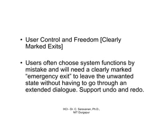 HCI - Dr. C. Saravanan, Ph.D.,
NIT Durgapur
• User Control and Freedom [Clearly
Marked Exits]
• Users often choose system functions by
mistake and will need a clearly marked
“emergency exit” to leave the unwanted
state without having to go through an
extended dialogue. Support undo and redo.
 