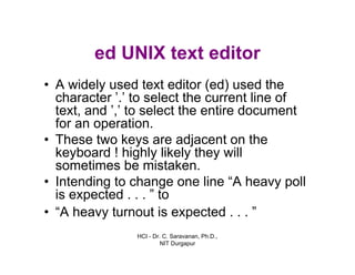 HCI - Dr. C. Saravanan, Ph.D.,
NIT Durgapur
ed UNIX text editor
• A widely used text editor (ed) used the
character ’.’ to select the current line of
text, and ’,’ to select the entire document
for an operation.
• These two keys are adjacent on the
keyboard ! highly likely they will
sometimes be mistaken.
• Intending to change one line “A heavy poll
is expected . . . ” to
• “A heavy turnout is expected . . . ”
 