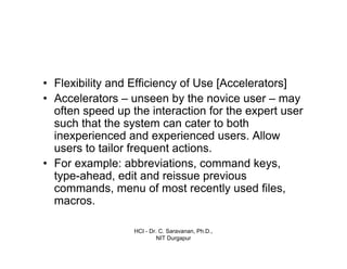 HCI - Dr. C. Saravanan, Ph.D.,
NIT Durgapur
• Flexibility and Efficiency of Use [Accelerators]
• Accelerators – unseen by the novice user – may
often speed up the interaction for the expert user
such that the system can cater to both
inexperienced and experienced users. Allow
users to tailor frequent actions.
• For example: abbreviations, command keys,
type-ahead, edit and reissue previous
commands, menu of most recently used files,
macros.
 