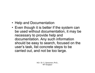HCI - Dr. C. Saravanan, Ph.D.,
NIT Durgapur
• Help and Documentation
• Even though it is better if the system can
be used without documentation, it may be
necessary to provide help and
documentation. Any such information
should be easy to search, focused on the
user’s task, list concrete steps to be
carried out, and not be too large.
 