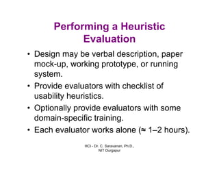 HCI - Dr. C. Saravanan, Ph.D.,
NIT Durgapur
Performing a Heuristic
Evaluation
• Design may be verbal description, paper
mock-up, working prototype, or running
system.
• Provide evaluators with checklist of
usability heuristics.
• Optionally provide evaluators with some
domain-specific training.
• Each evaluator works alone (≈ 1–2 hours).
 