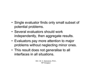 HCI - Dr. C. Saravanan, Ph.D.,
NIT Durgapur
• Single evaluator finds only small subset of
potential problems.
• Several evaluators should work
independently, then aggregate results.
• Evaluators pay more attention to major
problems without neglecting minor ones.
• This result does not generalise to all
interfaces in all situations.
 