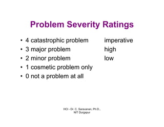 HCI - Dr. C. Saravanan, Ph.D.,
NIT Durgapur
Problem Severity Ratings
imperative
high
low
• 4 catastrophic problem
• 3 major problem
• 2 minor problem
• 1 cosmetic problem only
• 0 not a problem at all
 