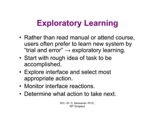 HCI - Dr. C. Saravanan, Ph.D.,
NIT Durgapur
Exploratory Learning
• Rather than read manual or attend course,
users often prefer to learn new system by
“trial and error” → exploratory learning.
• Start with rough idea of task to be
accomplished.
• Explore interface and select most
appropriate action.
• Monitor interface reactions.
• Determine what action to take next.
 