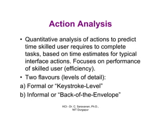 HCI - Dr. C. Saravanan, Ph.D.,
NIT Durgapur
Action Analysis
• Quantitative analysis of actions to predict
time skilled user requires to complete
tasks, based on time estimates for typical
interface actions. Focuses on performance
of skilled user (efficiency).
• Two flavours (levels of detail):
a) Formal or “Keystroke-Level”
b) Informal or “Back-of-the-Envelope”
 