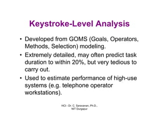 HCI - Dr. C. Saravanan, Ph.D.,
NIT Durgapur
Keystroke-Level Analysis
• Developed from GOMS (Goals, Operators,
Methods, Selection) modeling.
• Extremely detailed, may often predict task
duration to within 20%, but very tedious to
carry out.
• Used to estimate performance of high-use
systems (e.g. telephone operator
workstations).
 