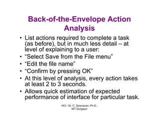 HCI - Dr. C. Saravanan, Ph.D.,
NIT Durgapur
Back-of-the-Envelope Action
Analysis
• List actions required to complete a task
(as before), but in much less detail – at
level of explaining to a user:
• “Select Save from the File menu”
• “Edit the file name”
• “Confirm by pressing OK”
• At this level of analysis, every action takes
at least 2 to 3 seconds.
• Allows quick estimation of expected
performance of interface for particular task.
 