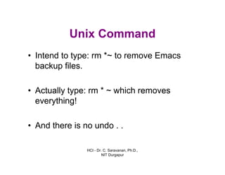 HCI - Dr. C. Saravanan, Ph.D.,
NIT Durgapur
Unix Command
• Intend to type: rm *~ to remove Emacs
backup files.
• Actually type: rm * ~ which removes
everything!
• And there is no undo . .
 