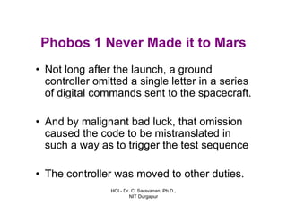 HCI - Dr. C. Saravanan, Ph.D.,
NIT Durgapur
Phobos 1 Never Made it to Mars
• Not long after the launch, a ground
controller omitted a single letter in a series
of digital commands sent to the spacecraft.
• And by malignant bad luck, that omission
caused the code to be mistranslated in
such a way as to trigger the test sequence
• The controller was moved to other duties.
 