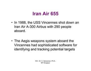 HCI - Dr. C. Saravanan, Ph.D.,
NIT Durgapur
Iran Air 655
• In 1988, the USS Vincennes shot down an
Iran Air A-300 Airbus with 290 people
aboard.
• The Aegis weapons system aboard the
Vincennes had sophisticated software for
identifying and tracking potential targets
 