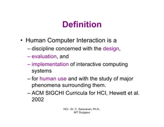HCI - Dr. C. Saravanan, Ph.D.,
NIT Durgapur
Definition
• Human Computer Interaction is a
– discipline concerned with the design,
– evaluation, and
– implementation of interactive computing
systems
– for human use and with the study of major
phenomena surrounding them.
– ACM SIGCHI Curricula for HCI, Hewett et al.
2002
 