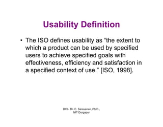 HCI - Dr. C. Saravanan, Ph.D.,
NIT Durgapur
Usability Definition
• The ISO defines usability as “the extent to
which a product can be used by specified
users to achieve specified goals with
effectiveness, efficiency and satisfaction in
a specified context of use.” [ISO, 1998].
 