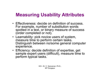 HCI - Dr. C. Saravanan, Ph.D.,
NIT Durgapur
Measuring Usability Attributes
• Effectiveness: decide on definition of success.
For example, number of substitution words
spotted in a text, or binary measure of success
(order completed or not).
• Learnability: pick novice users of system,
measure time to perform certain tasks.
Distinguish between no/some general computer
experience.
• Efficiency: decide definition of expertise, get
sample expert users (difficult), measure time to
perform typical tasks.
 