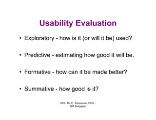 HCI - Dr. C. Saravanan, Ph.D.,
NIT Durgapur
Usability Evaluation
• Exploratory - how is it (or will it be) used?
• Predictive - estimating how good it will be.
• Formative - how can it be made better?
• Summative - how good is it?
 