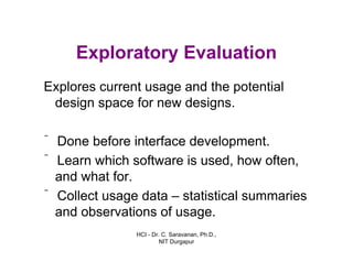 HCI - Dr. C. Saravanan, Ph.D.,
NIT Durgapur
Exploratory Evaluation
Explores current usage and the potential
design space for new designs.
ˆ Done before interface development.
ˆ Learn which software is used, how often,
and what for.
ˆ Collect usage data – statistical summaries
and observations of usage.
 