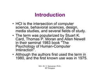 HCI - Dr. C. Saravanan, Ph.D.,
NIT Durgapur
Introduction
• HCI is the intersection of computer science,
behavioral sciences, design, media studies,
and several fields of study.
• The term was popularized by Stuart K. Card,
Thomas P. Moran and Allen Newell in their
seminal 1983 book "The Psychology of
Human-Computer Interaction".
• Although the authors first used the term in
1980, and the first known use was in 1975.
 
