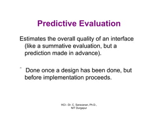 HCI - Dr. C. Saravanan, Ph.D.,
NIT Durgapur
Predictive Evaluation
Estimates the overall quality of an interface
(like a summative evaluation, but a
prediction made in advance).
ˆ Done once a design has been done, but
before implementation proceeds.
 