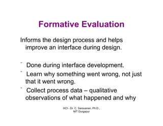 HCI - Dr. C. Saravanan, Ph.D.,
NIT Durgapur
Formative Evaluation
Informs the design process and helps
improve an interface during design.
ˆ Done during interface development.
ˆ Learn why something went wrong, not just
that it went wrong.
ˆ Collect process data – qualitative
observations of what happened and why
 