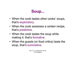HCI - Dr. C. Saravanan, Ph.D.,
NIT Durgapur
Soup...
• When the cook tastes other cooks’ soups,
that’s exploratory.
• When the cook assesses a certain recipe,
that’s predictive.
• When the cook tastes the soup while
making it, that’s formative.
• When the guests (or food critics) taste the
soup, that’s summative.
 