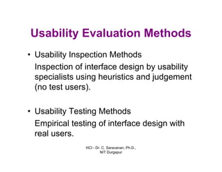HCI - Dr. C. Saravanan, Ph.D.,
NIT Durgapur
Usability Evaluation Methods
• Usability Inspection Methods
Inspection of interface design by usability
specialists using heuristics and judgement
(no test users).
• Usability Testing Methods
Empirical testing of interface design with
real users.
 