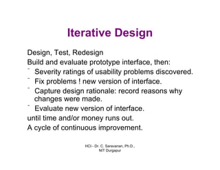 HCI - Dr. C. Saravanan, Ph.D.,
NIT Durgapur
Iterative Design
Design, Test, Redesign
Build and evaluate prototype interface, then:
ˆ Severity ratings of usability problems discovered.
ˆ Fix problems ! new version of interface.
ˆ Capture design rationale: record reasons why
changes were made.
ˆ Evaluate new version of interface.
until time and/or money runs out.
A cycle of continuous improvement.
 